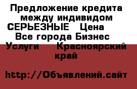 Предложение кредита между индивидом СЕРЬЕЗНЫЕ › Цена ­ 0 - Все города Бизнес » Услуги   . Красноярский край